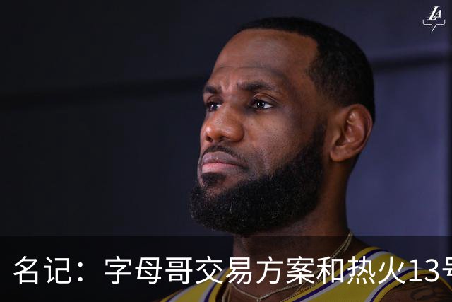 名记：字母哥交易方案&热火13号签存在不确定性 各队被迫搁置交易